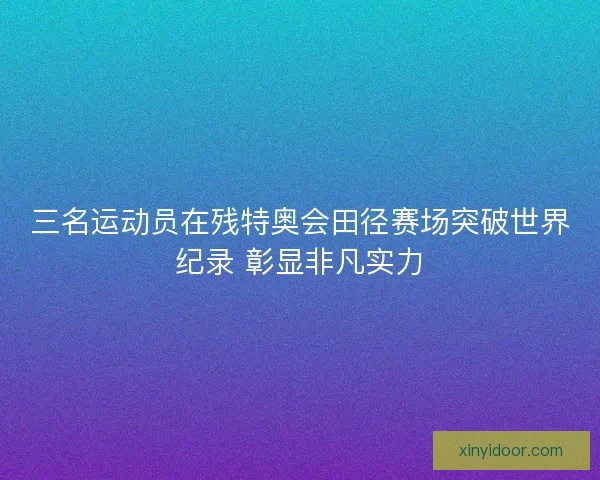 三名运动员在残特奥会田径赛场突破世界纪录 彰显非凡实力