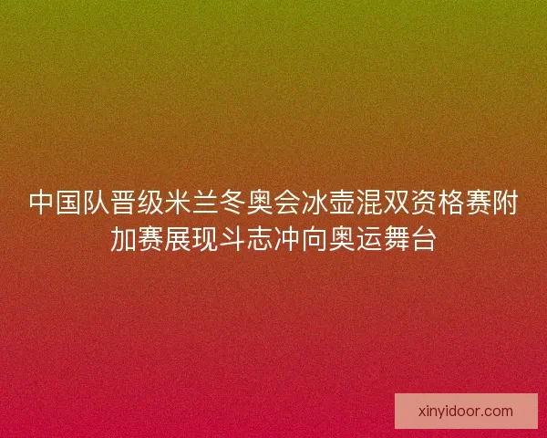 中国队晋级米兰冬奥会冰壶混双资格赛附加赛展现斗志冲向奥运舞台