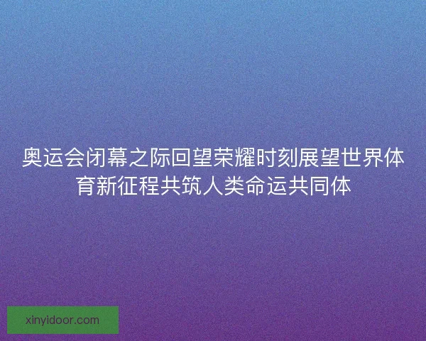 奥运会闭幕之际回望荣耀时刻展望世界体育新征程共筑人类命运共同体